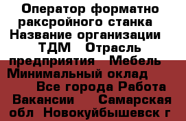 Оператор форматно-раксройного станка › Название организации ­ ТДМ › Отрасль предприятия ­ Мебель › Минимальный оклад ­ 40 000 - Все города Работа » Вакансии   . Самарская обл.,Новокуйбышевск г.